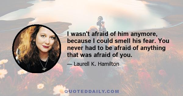 I wasn't afraid of him anymore, because I could smell his fear. You never had to be afraid of anything that was afraid of you.