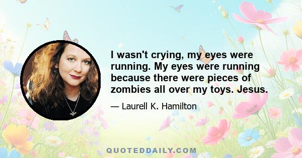 I wasn't crying, my eyes were running. My eyes were running because there were pieces of zombies all over my toys. Jesus.