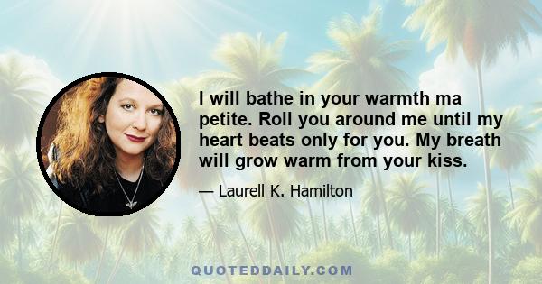 I will bathe in your warmth ma petite. Roll you around me until my heart beats only for you. My breath will grow warm from your kiss.