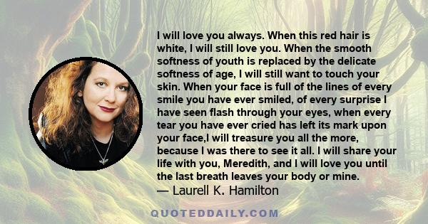 I will love you always. When this red hair is white, I will still love you. When the smooth softness of youth is replaced by the delicate softness of age, I will still want to touch your skin. When your face is full of