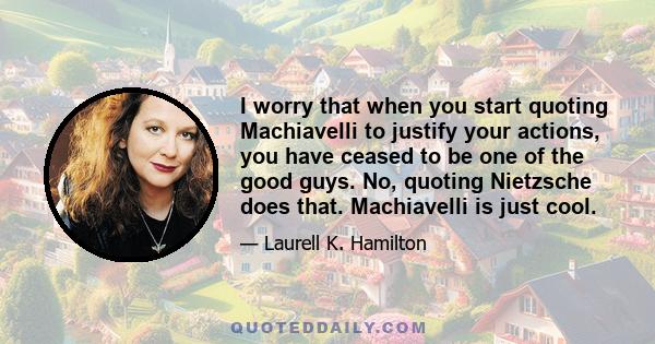 I worry that when you start quoting Machiavelli to justify your actions, you have ceased to be one of the good guys. No, quoting Nietzsche does that. Machiavelli is just cool.