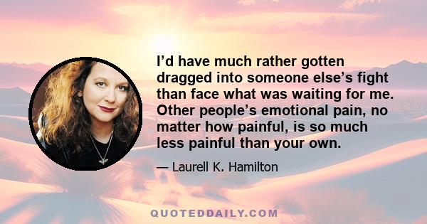 I’d have much rather gotten dragged into someone else’s fight than face what was waiting for me. Other people’s emotional pain, no matter how painful, is so much less painful than your own.