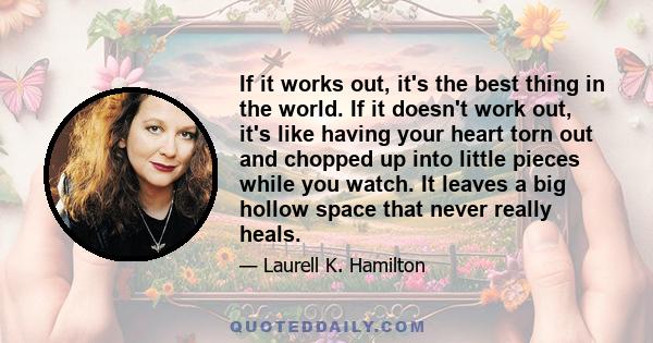 If it works out, it's the best thing in the world. If it doesn't work out, it's like having your heart torn out and chopped up into little pieces while you watch. It leaves a big hollow space that never really heals.