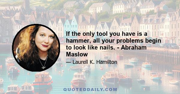 If the only tool you have is a hammer, all your problems begin to look like nails. - Abraham Maslow