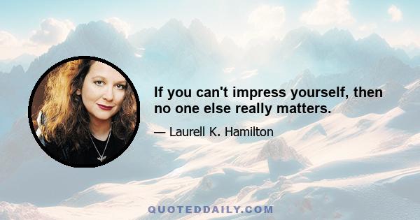 If you can't impress yourself, then no one else really matters.