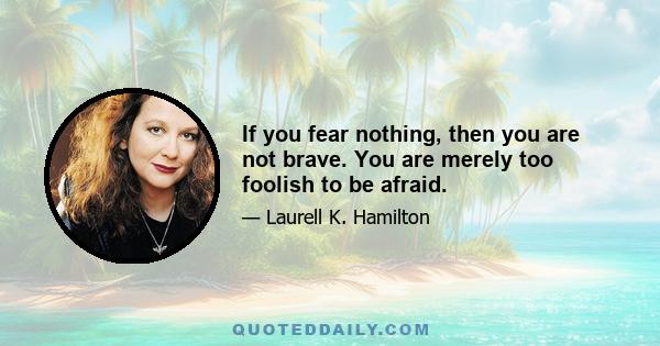 If you fear nothing, then you are not brave. You are merely too foolish to be afraid.