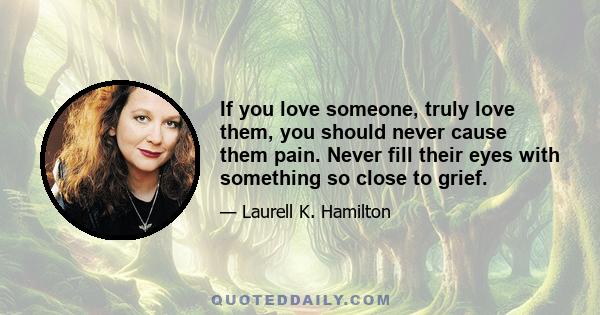 If you love someone, truly love them, you should never cause them pain. Never fill their eyes with something so close to grief.