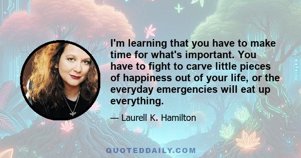 I'm learning that you have to make time for what's important. You have to fight to carve little pieces of happiness out of your life, or the everyday emergencies will eat up everything.