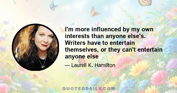 I'm more influenced by my own interests than anyone else's. Writers have to entertain themselves, or they can't entertain anyone else