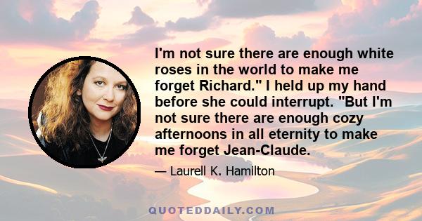 I'm not sure there are enough white roses in the world to make me forget Richard. I held up my hand before she could interrupt. But I'm not sure there are enough cozy afternoons in all eternity to make me forget