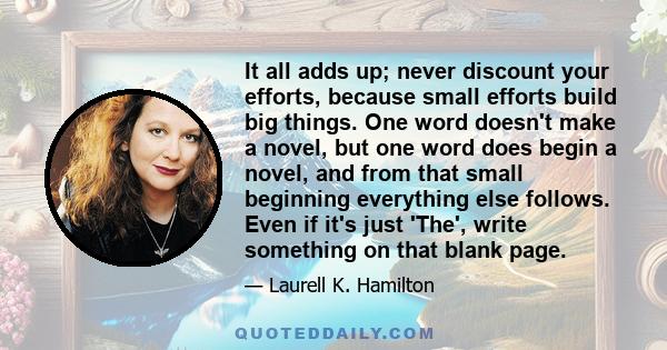 It all adds up; never discount your efforts, because small efforts build big things. One word doesn't make a novel, but one word does begin a novel, and from that small beginning everything else follows. Even if it's