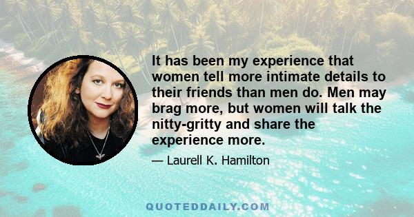 It has been my experience that women tell more intimate details to their friends than men do. Men may brag more, but women will talk the nitty-gritty and share the experience more.