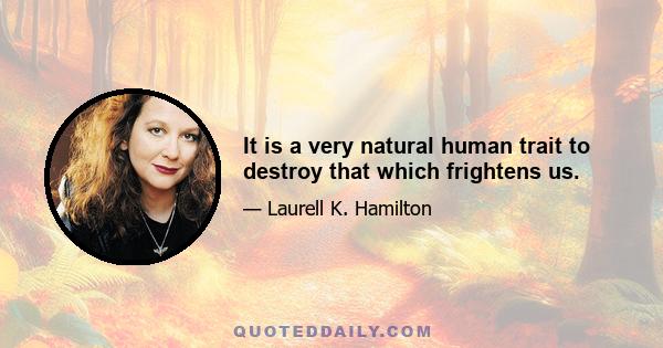 It is a very natural human trait to destroy that which frightens us.