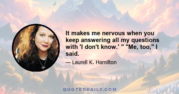 It makes me nervous when you keep answering all my questions with 'I don't know.'  Me, too, I said.