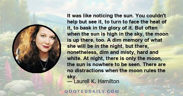 It was like noticing the sun. You couldn't help but see it, to turn to face the heat of it, to bask in the glory of it. But often when the sun is high in the sky, the moon is up there, too. A dim memory of what she will 