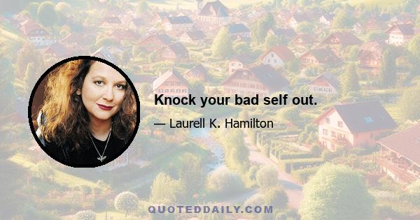 Knock your bad self out.