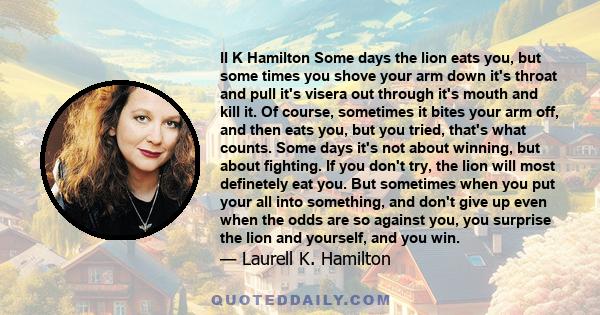 ll K Hamilton Some days the lion eats you, but some times you shove your arm down it's throat and pull it's visera out through it's mouth and kill it. Of course, sometimes it bites your arm off, and then eats you, but