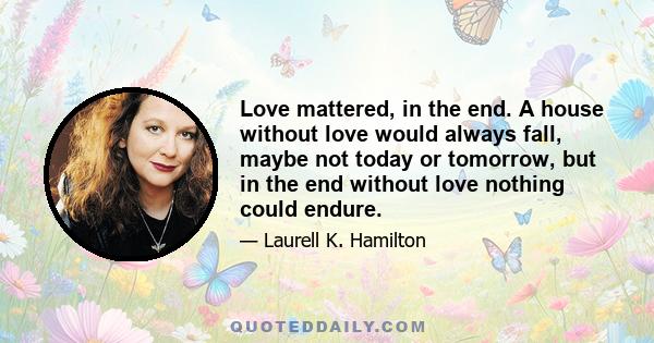 Love mattered, in the end. A house without love would always fall, maybe not today or tomorrow, but in the end without love nothing could endure.