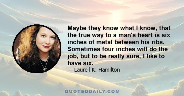 Maybe they know what I know, that the true way to a man's heart is six inches of metal between his ribs. Sometimes four inches will do the job, but to be really sure, I like to have six.