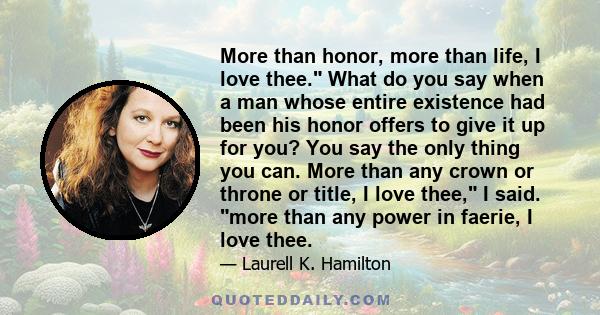 More than honor, more than life, I love thee. What do you say when a man whose entire existence had been his honor offers to give it up for you? You say the only thing you can. More than any crown or throne or title, I