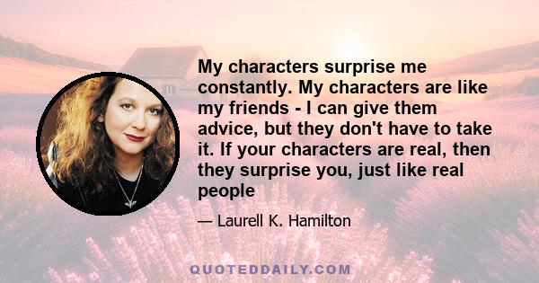 My characters surprise me constantly. My characters are like my friends - I can give them advice, but they don't have to take it. If your characters are real, then they surprise you, just like real people