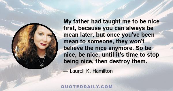 My father had taught me to be nice first, because you can always be mean later, but once you've been mean to someone, they won't believe the nice anymore. So be nice, be nice, until it's time to stop being nice, then