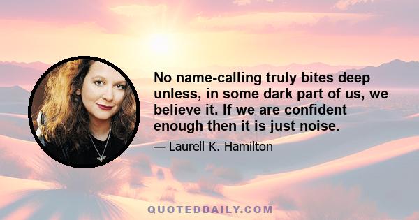 No name-calling truly bites deep unless, in some dark part of us, we believe it. If we are confident enough then it is just noise.