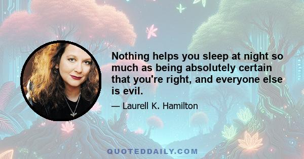 Nothing helps you sleep at night so much as being absolutely certain that you're right, and everyone else is evil.