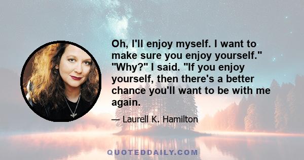 Oh, I'll enjoy myself. I want to make sure you enjoy yourself. Why? I said. If you enjoy yourself, then there's a better chance you'll want to be with me again.