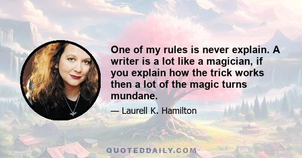 One of my rules is never explain. A writer is a lot like a magician, if you explain how the trick works then a lot of the magic turns mundane.