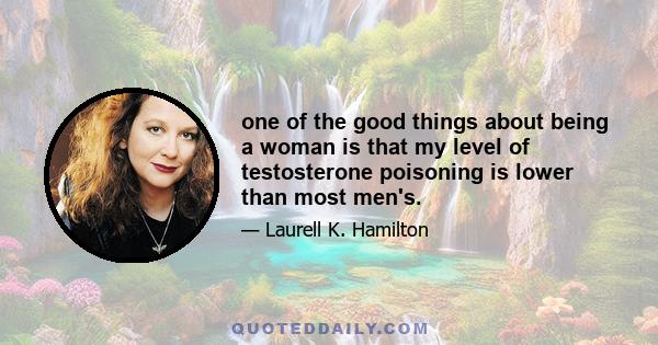 one of the good things about being a woman is that my level of testosterone poisoning is lower than most men's.