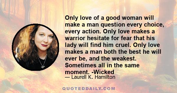 Only love of a good woman will make a man question every choice, every action. Only love makes a warrior hesitate for fear that his lady will find him cruel. Only love makes a man both the best he will ever be, and the