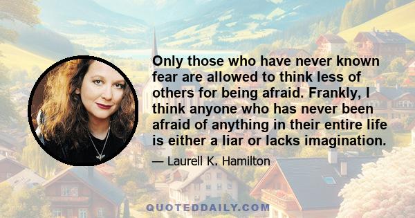 Only those who have never known fear are allowed to think less of others for being afraid. Frankly, I think anyone who has never been afraid of anything in their entire life is either a liar or lacks imagination.