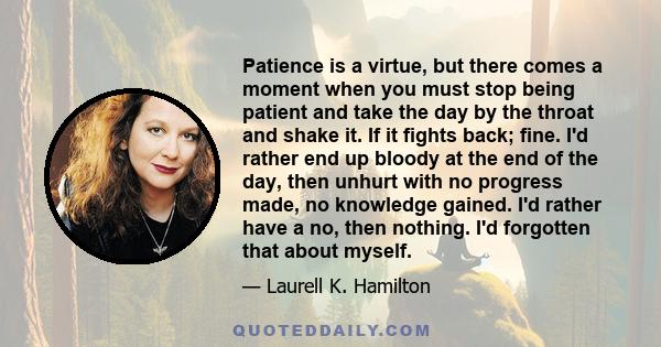 Patience is a virtue, but there comes a moment when you must stop being patient and take the day by the throat and shake it. If it fights back; fine. I'd rather end up bloody at the end of the day, then unhurt with no