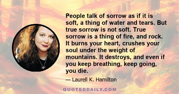 People talk of sorrow as if it is soft, a thing of water and tears. But true sorrow is not soft. True sorrow is a thing of fire, and rock. It burns your heart, crushes your soul under the weight of mountains. It