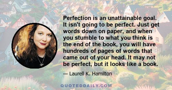 Perfection is an unattainable goal. It isn't going to be perfect. Just get words down on paper, and when you stumble to what you think is the end of the book, you will have hundreds of pages of words that came out of