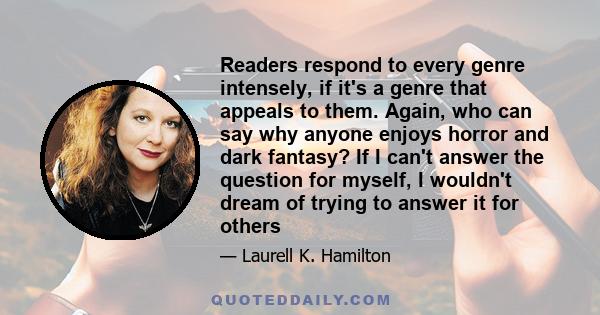 Readers respond to every genre intensely, if it's a genre that appeals to them. Again, who can say why anyone enjoys horror and dark fantasy? If I can't answer the question for myself, I wouldn't dream of trying to