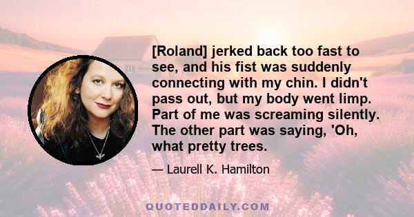 [Roland] jerked back too fast to see, and his fist was suddenly connecting with my chin. I didn't pass out, but my body went limp. Part of me was screaming silently. The other part was saying, 'Oh, what pretty trees.