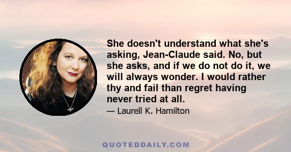 She doesn't understand what she's asking, Jean-Claude said. No, but she asks, and if we do not do it, we will always wonder. I would rather thy and fail than regret having never tried at all.