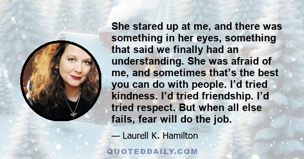 She stared up at me, and there was something in her eyes, something that said we finally had an understanding. She was afraid of me, and sometimes that’s the best you can do with people. I’d tried kindness. I’d tried