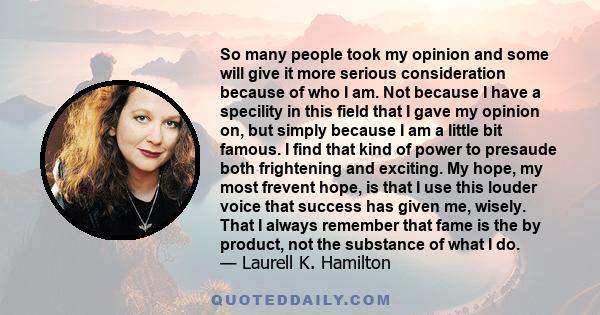 So many people took my opinion and some will give it more serious consideration because of who I am. Not because I have a specility in this field that I gave my opinion on, but simply because I am a little bit famous. I 