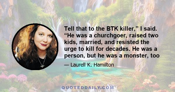 Tell that to the BTK killer,” I said. “He was a churchgoer, raised two kids, married, and resisted the urge to kill for decades. He was a person, but he was a monster, too