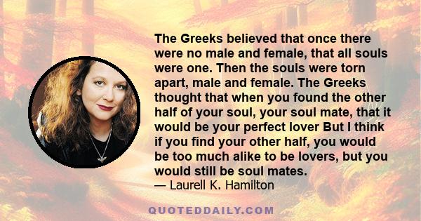 The Greeks believed that once there were no male and female, that all souls were one. Then the souls were torn apart, male and female. The Greeks thought that when you found the other half of your soul, your soul mate,