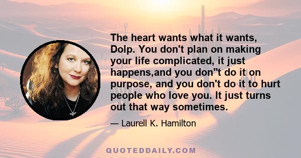 The heart wants what it wants, Dolp. You don't plan on making your life complicated, it just happens,and you dont do it on purpose, and you don't do it to hurt people who love you. It just turns out that way sometimes.