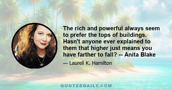 The rich and powerful always seem to prefer the tops of buildings. Hasn't anyone ever explained to them that higher just means you have farther to fall? -- Anita Blake