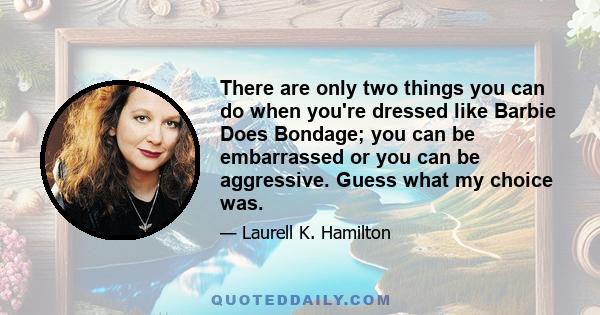 There are only two things you can do when you're dressed like Barbie Does Bondage; you can be embarrassed or you can be aggressive. Guess what my choice was.