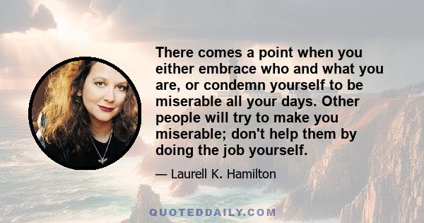 There comes a point when you either embrace who and what you are, or condemn yourself to be miserable all your days. Other people will try to make you miserable; don't help them by doing the job yourself.