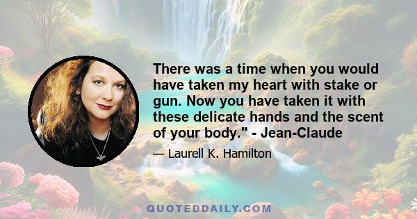 There was a time when you would have taken my heart with stake or gun. Now you have taken it with these delicate hands and the scent of your body. - Jean-Claude