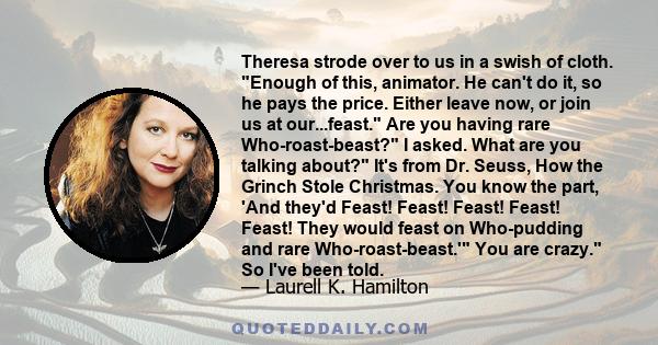 Theresa strode over to us in a swish of cloth. Enough of this, animator. He can't do it, so he pays the price. Either leave now, or join us at our...feast. Are you having rare Who-roast-beast? I asked. What are you