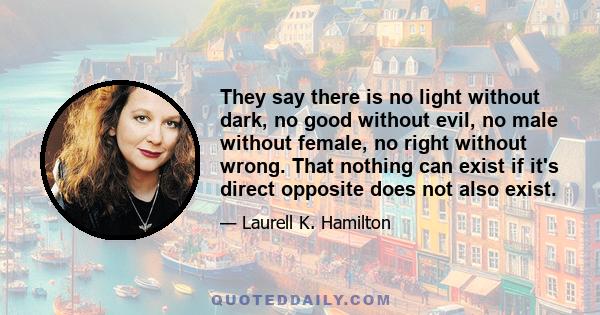 They say there is no light without dark, no good without evil, no male without female, no right without wrong. That nothing can exist if it's direct opposite does not also exist.